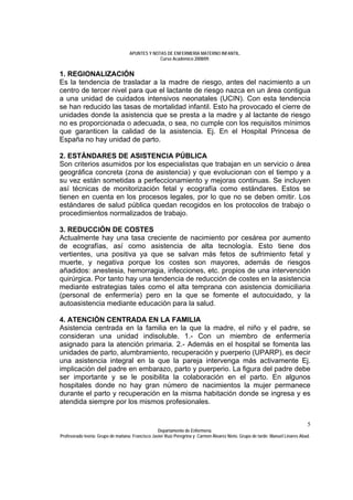 APUNTES Y NOTAS DE ENFERMERÍA MATERNO INFANTIL.
                                                Curso Académico 2008/09.


1. REGIONALIZACIÓN
Es la tendencia de trasladar a la madre de riesgo, antes del nacimiento a un
centro de tercer nivel para que el lactante de riesgo nazca en un área contigua
a una unidad de cuidados intensivos neonatales (UCIN). Con esta tendencia
se han reducido las tasas de mortalidad infantil. Esto ha provocado el cierre de
unidades donde la asistencia que se presta a la madre y al lactante de riesgo
no es proporcionada o adecuada, o sea, no cumple con los requisitos mínimos
que garanticen la calidad de la asistencia. Ej. En el Hospital Princesa de
España no hay unidad de parto.

2. ESTÁNDARES DE ASISTENCIA PÚBLICA
Son criterios asumidos por los especialistas que trabajan en un servicio o área
geográfica concreta (zona de asistencia) y que evolucionan con el tiempo y a
su vez están sometidas a perfeccionamiento y mejoras continuas. Se incluyen
así técnicas de monitorización fetal y ecografía como estándares. Estos se
tienen en cuenta en los procesos legales, por lo que no se deben omitir. Los
estándares de salud pública quedan recogidos en los protocolos de trabajo o
procedimientos normalizados de trabajo.

3. REDUCCIÓN DE COSTES
Actualmente hay una tasa creciente de nacimiento por cesárea por aumento
de ecografías, así como asistencia de alta tecnología. Esto tiene dos
vertientes, una positiva ya que se salvan más fetos de sufrimiento fetal y
muerte, y negativa porque los costes son mayores, además de riesgos
añadidos: anestesia, hemorragia, infecciones, etc. propios de una intervención
quirúrgica. Por tanto hay una tendencia de reducción de costes en la asistencia
mediante estrategias tales como el alta temprana con asistencia domiciliaria
(personal de enfermería) pero en la que se fomente el autocuidado, y la
autoasistencia mediante educación para la salud.

4. ATENCIÓN CENTRADA EN LA FAMILIA
Asistencia centrada en la familia en la que la madre, el niño y el padre, se
consideran una unidad indisoluble. 1.- Con un miembro de enfermería
asignado para la atención primaria. 2.- Además en el hospital se fomenta las
unidades de parto, alumbramiento, recuperación y puerperio (UPARP), es decir
una asistencia integral en la que la pareja intervenga más activamente Ej.
implicación del padre en embarazo, parto y puerperio. La figura del padre debe
ser importante y se le posibilita la colaboración en el parto. En algunos
hospitales donde no hay gran número de nacimientos la mujer permanece
durante el parto y recuperación en la misma habitación donde se ingresa y es
atendida siempre por los mismos profesionales.


                                                                                                                               5
                                                  Departamento de Enfermería.
Profesorado teoría: Grupo de mañana: Francisco Javier Ruíz Peregrina y Carmen Álvarez Nieto. Grupo de tarde: Manuel Linares Abad.
 
