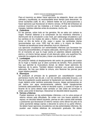 APUNTES Y NOTAS DE ENFERMERÍA MATERNO INFANTIL.
                                                Curso Académico 2008/09.
   Para el insomnio se deben hacer ejercicios de relajación, llevar una vida
   calmada y equilibrada, es recomendable tener tiempo para descansar, no
   tomar excitantes (café, té, etc.). Deberá hablar de sus preocupaciones y
   hacer ejercicios que favorezcan el retorno venoso. Al final del embarazo se
   produce insomnio por las molestias y el miedo al parto, se recomiendan
   masajes, bebidas calientes antes de acostarse, ducha, etc.
 6. Calambres
   En las piernas, sobre todo en los gemelos. No se sabe con certeza su
   origen. Podrían deberse a la compresión de los miembros inferiores y
   disminución de la circulación a ese nivel, por sobrecarga circulatoria o por
   los cambios en los niveles de calcio y fósforo. Las embarazadas deberán
   tomar un litro de leche al día, yogur o queso: las cantidades diarias
   recomendadas son unos 1200 mgr de calcio y lo mismo de fósforo.
   También es beneficioso tomar alimentos ricos en vitamina B.
   Los ejercicios circulatorios con extremidades inferiores que favorecen los
   músculos paravertebrales y el reposo adecuado, disminuyen los calambres.
   En el momento en que la mujer sienta el calambre deberá extender la
   pierna y al mismo tiempo apoyar el pié desnudo sobre una superficie fría,
   extender los pulgares de los pies y hacer una dorsoflexión con el pié.
 7. Lumbalgias
   Se producen debido al desplazamiento del centro de gravedad del cuerpo
   de la mujer a medida que el útero aumenta de tamaño. Para prevenirlas
   hay que ejercitar la musculatura dorsal, se deben hacer ejercicios de
   balanceo de la pelvis. También deberá mantener una postura corporal
   adecuada. No hay que doblar la cintura, sino flexionar las piernas para
   coger objetos pesados.
 8. Desmayos
   Se producen al principio de la gestación por vasodilatación cuando
   permanece mucho rato de pié, o con los cambios posturales bruscos, y al
   final de la gestación puede aparecer la hipotensión por decúbito supino. La
   mujer deberá evitar cambios posturales bruscos, largas permanencias en
   pié, baños con agua excesivamente caliente, evitar hipoglucemias
   comiendo adecuadamente, evitar el decúbito supino, y cuando la mujer se
   levante de la cama deberá estar sentada un rato antes de comenzar a
   andar, para evitar el desmayo. Descansar en decúbito lateral izquierdo.
 9. Varices y Edemas
     Pueden aparecer en las extremidades inferiores y en la vulva porque el
     retorno venoso está dificultado. Se evitan con una buena posición de
     reposo: en decúbito lateral izquierdo, piernas en alto cuando esté sentada
     y posiciones que favorezcan el retorno venoso como elevar los pies en la
     cama (poniendo debajo cojines o elevando la cama en su parte inferior).
     Se deben hacer ejercicios circulatorios con las extremidades inferiores. Se
     pueden usar medias elásticas de compresión graduada. No deben
                                                                                                                              50
                                                  Departamento de Enfermería.
Profesorado teoría: Grupo de mañana: Francisco Javier Ruíz Peregrina y Carmen Álvarez Nieto. Grupo de tarde: Manuel Linares Abad.
 