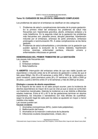 APUNTES Y NOTAS DE ENFERMERÍA MATERNO INFANTIL.
                                                Curso Académico 2008/09.
Tema 10. CUIDADOS DE SALUD EN EL EMBARAZO COMPLICADO

Los problemas de salud en el embarazo se clasifican en dos categorías:

     1. Problemas de salud o complicaciones derivadas de la propia gestación.
        En la primera mitad del embarazo los problemas de salud más
        frecuentes son: hiperemesis gravídica, aborto, embarazo ectópico y la
        mola hidatiforme. En la segunda mitad de la gestación los problemas
        más frecuentes son: placenta previa, abruptio placentae, hipertensión
        inducida por el embarazo, amenaza de parto prematuro, embarazo
        prolongado e isoinmunización Rh. A estas complicaciones se les llama
        gestosis.
     2. Problemas de salud sobreañadidos y coincidentes con la gestación que
        pueden agravar la evolución de la misma: diabetes, hipertensión
        crónica, anemias, enfermedad cardiaca, infección urinaria y
        enfermedades infecciosas en general.

HEMORRAGIAS DEL PRIMER TRIMESTRE DE LA GESTACIÓN
Las causas más frecuentes son:
   1. Aborto
   2. Embarazo ectópico
   3. Mola hidatiforme

1) ABORTO: Interrupción del embarazo antes de que sea viable (puede ser
espontáneo o inducido antes de la 20 semana de gestación o antes de que el
feto pese 500gr). De 20 a 28 semanas o entre 500 y 1000 gr se considera un
parto inmaduro, parto prematuro entre 28 y 37 semanas o de 1000 a 2500 gr
de peso, y parto a término entre 37 a 42 semanas y más de 2500 gr de peso.

Etiología o causas de aborto espontáneo:
En la mayoría de los casos no se sabe porqué ocurren, pero la incidencia de
abortos espontáneos es mayor de lo que se cree ya que a veces se confunden
con trastornos menstruales. Además la incidencia va a ser distinta a diferentes
edades maternas. Entre el 43 y 45 % de las gestaciones terminan en abortos
espontáneos, los inducidos o clandestinos son más difíciles de cuantificar,
según la situación legal de cada país los datos se ajustarán en mayor o menor
medida a los reales.
Las causas pueden ser:
Causas ovulares
   1. Anomalías cromosómicas (60%), (sobre todo poliploidías).
   2. Malformación del huevo
   3. Anomalías en la inserción o estructura de la placenta
   4. Infecciones ovulares (toxoplasmosis, viriasis, etc.)
                                                                                                                              58
                                                  Departamento de Enfermería.
Profesorado teoría: Grupo de mañana: Francisco Javier Ruíz Peregrina y Carmen Álvarez Nieto. Grupo de tarde: Manuel Linares Abad.
 