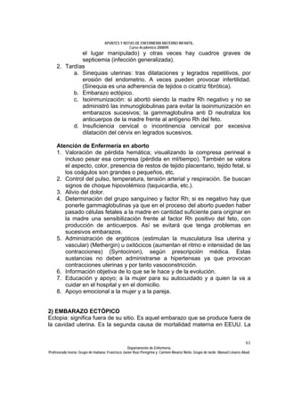 APUNTES Y NOTAS DE ENFERMERÍA MATERNO INFANTIL.
                                                Curso Académico 2008/09.
              el lugar manipulado) y otras veces hay cuadros graves de
              septicemia (infección generalizada).
     2. Tardías
           a. Sinequias uterinas: tras dilataciones y legrados repetitivos, por
              erosión del endometrio. A veces pueden provocar infertilidad.
              (Sinequia es una adherencia de tejidos o cicatriz fibrótica).
           b. Embarazo ectópico.
           c. Isoinmunización: si abortó siendo la madre Rh negativo y no se
              administró las inmunoglobulinas para evitar la isoinmunización en
              embarazos sucesivos; la gammaglobulina anti D neutraliza los
              anticuerpos de la madre frente al antígeno Rh del feto.
           d. Insuficiencia cervical o incontinencia cervical por excesiva
              dilatación del cérvix en legrados sucesivos.

     Atención de Enfermería en aborto
     1. Valoración de pérdida hemática; visualizando la compresa perineal e
        incluso pesar esa compresa (pérdida en ml/tiempo). También se valora
        el aspecto, color, presencia de restos de tejido placentario, tejido fetal, si
        los coágulos son grandes o pequeños, etc.
     2. Control del pulso, temperatura, tensión arterial y respiración. Se buscan
        signos de choque hipovolémico (taquicardia, etc.).
     3. Alivio del dolor.
     4. Determinación del grupo sanguíneo y factor Rh; si es negativo hay que
        ponerle gammaglobulinas ya que en el proceso del aborto pueden haber
        pasado células fetales a la madre en cantidad suficiente para originar en
        la madre una sensibilización frente al factor Rh positivo del feto, con
        producción de anticuerpos. Así se evitará que tenga problemas en
        sucesivos embarazos.
     5. Administración de ergóticos (estimulan la musculatura lisa uterina y
        vascular) (Methergin) u oxitócicos (aumentan el ritmo e intensidad de las
        contracciones) (Syntocinon), según prescripción médica. Estas
        sustancias no deben administrarse a hipertensas ya que provocan
        contracciones uterinas y por tanto vasoconstricción.
     6. Información objetiva de lo que se le hace y de la evolución.
     7. Educación y apoyo; a la mujer para su autocuidado y a quien la va a
        cuidar en el hospital y en el domicilio.
     8. Apoyo emocional a la mujer y a la pareja.


2) EMBARAZO ECTÓPICO
Ectopia: significa fuera de su sitio. Es aquel embarazo que se produce fuera de
la cavidad uterina. Es la segunda causa de mortalidad materna en EEUU. La


                                                                                                                              61
                                                  Departamento de Enfermería.
Profesorado teoría: Grupo de mañana: Francisco Javier Ruíz Peregrina y Carmen Álvarez Nieto. Grupo de tarde: Manuel Linares Abad.
 