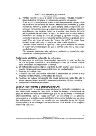 APUNTES Y NOTAS DE ENFERMERÍA MATERNO INFANTIL.
                                                Curso Académico 2008/09.
     2. Pérdida vaginal escasa; a veces desapercibida. Provoca malestar y
        dolor abdominal constante en hipocondrio derecho o izquierdo.
        Dolor agudo; (rotura) que se irradia a distintas partes del cuerpo, como
        de puñalada. Se localiza en vientre, extremidades inferiores y puede
        irradiarse a hombro y cuello. Se vuelca sangre en la zona perineal y se
        forma un hematoma pélvico y se acumula la sangre en el saco posterior
        o de Douglas que está por detrás de la vagina y por delante del recto
        (el diagnóstico de embarazo ectópico en este caso se hace además
        pinchando por detrás el saco de Douglas y aparece sangre). Este
        acúmulo de sangre provoca más dolor por la presión que produce a ese
        nivel. Esto da lugar al signo del “cuarto de baño”; la mujer hace
        esfuerzos para evacuar y no puede, se suele producir lipotimia.
        También puede aparecer el signo de Cullen que es el teñido azulado en
        la región periumbilical (signo de que la trompa se ha roto y hay sangre
        en el abdomen).
        Otro signo es fuerte dolor al movilizar el cuello uterino (cuando la mujer
        se pone en posición genupectoral).

Tratamiento obstétrico y atención de enfermería
1. El tratamiento es quirúrgico (laparotomía), evacuar la trompa y en función
   de que se quiera preservar la capacidad reproductora de la mujer o no se
   hace tuboplastia o extirpación de la trompa.
2. El metotrexato (quimioterápico) impide la división celular, luego ayuda a la
   cirugía, para impedir que sigan replicándose las células fetales.
3. Informar sobre el proceso.
4. Canalizar una vía (con sueros normales o expansores de plasma si hay
   mucha pérdida hemática, como lactato de Ringer).
5. Analítica: se incluye hematocrito, Hb, grupo sanguíneo, factor Rh, etc. A
   veces hay que hacer transfusión sanguínea por la gran pérdida hemática.
6. Observación de constantes vitales.

3) MOLA HIDATIFORME O EMBARAZO MOLAR
Es la degeneración o crecimiento anómalo benigno del tejido trofoblástico, de
las vellosidades coriónicas (neoplasia benigna del corion). Normalmente se
produce embarazo molar sin embrión (ya que no se establece la circulación
úteroplacentaria), pero a veces conviven un desarrollo de la placenta
degenerada y el embrión muerto calcificado. En un corte del útero se ve cómo
las vellosidades coriónicas se transforman en vesículas llenas de líquido
viscoso claro que se asemejan a racimos de uvas. Este embarazo no progresa
más de 18 semanas.




                                                                                                                              63
                                                  Departamento de Enfermería.
Profesorado teoría: Grupo de mañana: Francisco Javier Ruíz Peregrina y Carmen Álvarez Nieto. Grupo de tarde: Manuel Linares Abad.
 