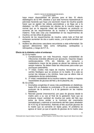 APUNTES Y NOTAS DE ENFERMERÍA MATERNO INFANTIL.
                                                Curso Académico 2008/09.
            haya mayor disponibilidad de glucosa para el feto. El efecto
            diabetógeno de la HPL obedece a que esta hormona hiperestimula el
            páncreas haciendo que haya una secreción mayor de insulina (puede
            hacer que se agoten las células pancreáticas y se llega así a la
            diabetes). La HPL contrarresta los efectos de la insulina luego es
            normal que en la segunda mitad del embarazo se produzca un
            aumento de los requerimientos de la insulina e hiperinsulinismo
            materno. Todo esto crea una inestabilidad en los requerimientos de
            insulina y en las cifras de glucosa.
     2.     Aumento de los requerimientos de insulina, sobre todo al final del
            embarazo aumentan de dos a cuatro veces, y en el parto también son
            mayores.
     3.     Acelera las afecciones vasculares secundarias a esta enfermedad. Se
            agravan alteraciones tales como nefropatías, cardiopatías y
            retinopatías, y riesgo de H.T.A..

Efecto de la diabetes sobre el embarazo
       A) En la madre:
             i. Complicaciones con más frecuencia, mayor probabilidad de
                infecciones (Cándida albicans) por glucosuria, mayores riesgos
                cardiovasculares, HTA, etc. Además, por consumo y
                metabolismo mayor de las grasas se elevan las cetonas en la
                sangre materna. Se deben tratar las infecciones para evitar que
                provoquen pielonefritis.
            ii. 1ª mitad; niveles más bajos de insulina, favorecidos por el
                cambio fisiológico que se produce en la madre. Si a esto se
                suman las náuseas y los vómitos, hace que se altere más el
                metabolismo de los carbohidratos.
           iii. 2ª mitad; inestabilidad de la insulina materna, debido a mayores
                necesidades de glucosa del feto y de la placenta, etc.
       B) En el feto
             i. Anomalías congénitas (4 veces más posibilidades en diabéticas;
                hasta 22% en diabetes no controlada y 3% en controladas). Se
                producen de la semana 3 a 6 de gestación en las madres
                diabéticas.
            ii. Neonato grande (macrosomía); por paso de glucosa desde la
                madre pero a su vez al final de la gestación hace que se
                produzca mayor cantidad de insulina por parte del feto que
                actúa de forma similar a la hormona del crecimiento
                (somatotropa) y estimula el crecimiento del feto (peso alrededor
                de 4.5-5 kg al nacimiento). Además el feto acumula glucosa de
                la madre que se convierte en tejido graso. El problema se
                agrava al nacer ya que el aporte de glucosa de la madre cesa
                                                                                                                              79
                                                  Departamento de Enfermería.
Profesorado teoría: Grupo de mañana: Francisco Javier Ruíz Peregrina y Carmen Álvarez Nieto. Grupo de tarde: Manuel Linares Abad.
 