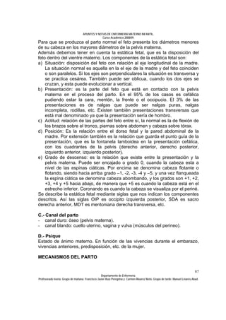 APUNTES Y NOTAS DE ENFERMERÍA MATERNO INFANTIL.
                                                Curso Académico 2008/09.
Para que se produzca el parto normal el feto presenta los diámetros menores
de su cabeza en los mayores diámetros de la pelvis materna.
Además debemos tener en cuenta la estática fetal, que es la disposición del
feto dentro del vientre materno. Los componentes de la estática fetal son:
a) Situación: disposición del feto con relación al eje longitudinal de la madre.
    La situación normal es aquella en la el eje de la madre y del feto coinciden
    o son paralelos. Si los ejes son perpendiculares la situación es transversa y
    se practica cesárea. También puede ser oblicua, cuando los dos ejes se
    cruzan, y esta puede evolucionar a vertical.
b) Presentación: es la parte del feto que está en contacto con la pelvis
    materna en el proceso del parto. En el 95% de los casos es cefálica
    pudiendo estar la cara, mentón, la frente o el occipucio. El 3% de las
    presentaciones es de nalgas que puede ser nalgas puras, nalgas
    incompleta, rodillas, etc. Existen también presentaciones transversas que
    está mal denominado ya que la presentación sería de hombro.
c) Actitud: relación de las partes del feto entre sí, la normal es la de flexión de
    los brazos sobre el tronco, piernas sobre abdomen y cabeza sobre tórax.
d) Posición: Es la relación entre el dorso fetal y la pared abdominal de la
    madre. Por extensión también es la relación que guarda el punto guía de la
    presentación, que es la fontanela lamboidea en la presentación cefálica,
    con los cuadrantes de la pelvis (derecho anterior, derecho posterior,
    izquierdo anterior, izquierdo posterior).
e) Grado de descenso: es la relación que existe entre la presentación y la
    pelvis materna. Puede ser encajado o grado 0, cuando la cabeza esta a
    nivel de las espinas ciáticas. Por encima se denomina cabeza flotante o
    flotando, siendo hacia arriba grado –1, -2, -3, -4 y –5, y una vez flanqueada
    la espina ciática se denomina cabeza abombando, y los grados son +1, +2,
    +3, +4 y +5 hacia abajo, de manera que +5 es cuando la cabeza está en el
    estrecho inferior. Coronando es cuando la cabeza se visualiza por el periné.
Se describe la estática fetal mediante siglas que nos indican los componentes
descritos. Así las siglas OIP es occipito izquierda posterior, SDA es sacro
derecha anterior, MDT es mentoniana derecha transversa, etc.

C.- Canal del parto
- canal duro: óseo (pelvis materna).
- canal blando: cuello uterino, vagina y vulva (músculos del perineo).

D.- Psique
Estado de ánimo materno. En función de las vivencias durante el embarazo,
vivencias anteriores, predisposición, etc. de la mujer.

MECANISMOS DEL PARTO


                                                                                                                              87
                                                  Departamento de Enfermería.
Profesorado teoría: Grupo de mañana: Francisco Javier Ruíz Peregrina y Carmen Álvarez Nieto. Grupo de tarde: Manuel Linares Abad.
 