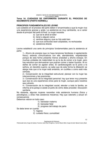 APUNTES Y NOTAS DE ENFERMERÍA MATERNO INFANTIL.
                                                Curso Académico 2008/09.
Tema 14. CUIDADOS DE ENFERMERÍA DURANTE EL PROCESO DE
NACIMIENTO (PARTO NORMAL)

PRINCIPIOS FUNDAMENTALES DE LEVINE
Los cuidados en el proceso del parto deben ir encaminados a que la mujer viva
una experiencia gozosa y grata. La asistencia es muy cambiante, va a variar
desde el principio del parto al final. La mujer necesita:
                   a) que se le alivie el dolor
                   b) tener a alguien cerca
                   c) sentirse segura y que su hijo esté bien
                   d) que sus conductas sean aceptadas, no rechazadas
                   e) asistencia directa

Levine estableció una serie de principios fundamentales para la asistencia al
parto:
       1.- Ahorro de energía (que no haya tensiones familiares ni agotamiento
       físico); estando comunicativos con ella, atendiéndola, respetándola
       porque de esta forma presenta menos ansiedad y ahorra energía. En
       muchas unidades de maternidad no se le da de comer a la mujer, pero
       hay estudios que demuestran que podrían comer o beber líquidos. Al no
       darles de comer se agotan antes. El cardiotocógrafo se le pone a la
       señora, en decúbito supino; se sabe que de esta forma la dilatación se
       alarga más que si la mujer está andando, en cuclillas o como esté más
       cómoda.
       2.- Conservación de la integridad estructural; planear con la mujer las
       intervenciones y las posiciones.
       3.- Conservación de la integridad personal; hay que tener muy presente
       que esa es una experiencia única para la mujer, aunque para nosotros
       sea rutinario.
       4.- Conservación de la integridad social; atender a toda la familia, se
       informa al la pareja si asiste al parto de cómo debe proceder. Educación
       sanitaria.
No obstante, algunas mujeres necesitan más asistencia humana (física y
psicológica), y otras más asistencia mecánica. Hay que valorarlo y actuar en
consecuencia.
Debemos valorar en todo caso:
                         1) bienestar materno
                         2) bienestar fetal
                         3) progreso del trabajo de parto
Se debe tener en cuenta:
                    1) higiene
                    2) cuidado físico; comodidad


                                                                                                                              93
                                                  Departamento de Enfermería.
Profesorado teoría: Grupo de mañana: Francisco Javier Ruíz Peregrina y Carmen Álvarez Nieto. Grupo de tarde: Manuel Linares Abad.
 