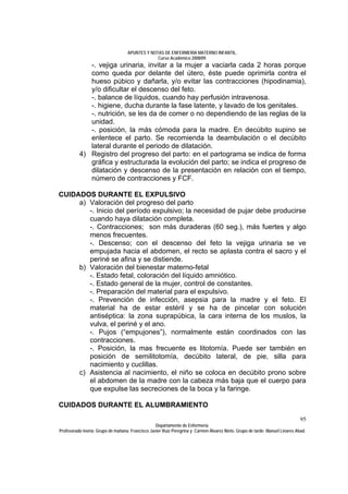 APUNTES Y NOTAS DE ENFERMERÍA MATERNO INFANTIL.
                                                Curso Académico 2008/09.
             -. vejiga urinaria, invitar a la mujer a vaciarla cada 2 horas porque
             como queda por delante del útero, éste puede oprimirla contra el
             hueso púbico y dañarla, y/o evitar las contracciones (hipodinamia),
             y/o dificultar el descenso del feto.
             -. balance de líquidos, cuando hay perfusión intravenosa.
             -. higiene, ducha durante la fase latente, y lavado de los genitales.
             -. nutrición, se les da de comer o no dependiendo de las reglas de la
             unidad.
             -. posición, la más cómoda para la madre. En decúbito supino se
             enlentece el parto. Se recomienda la deambulación o el decúbito
             lateral durante el periodo de dilatación.
          4) Registro del progreso del parto: en el partograma se indica de forma
             gráfica y estructurada la evolución del parto; se indica el progreso de
             dilatación y descenso de la presentación en relación con el tiempo,
             número de contracciones y FCF.

CUIDADOS DURANTE EL EXPULSIVO
     a) Valoración del progreso del parto
        -. Inicio del período expulsivo; la necesidad de pujar debe producirse
        cuando haya dilatación completa.
        -. Contracciones; son más duraderas (60 seg.), más fuertes y algo
        menos frecuentes.
        -. Descenso; con el descenso del feto la vejiga urinaria se ve
        empujada hacia el abdomen, el recto se aplasta contra el sacro y el
        periné se afina y se distiende.
     b) Valoración del bienestar materno-fetal
        -. Estado fetal, coloración del líquido amniótico.
        -. Estado general de la mujer, control de constantes.
        -. Preparación del material para el expulsivo.
        -. Prevención de infección, asepsia para la madre y el feto. El
        material ha de estar estéril y se ha de pincelar con solución
        antiséptica: la zona suprapúbica, la cara interna de los muslos, la
        vulva, el periné y el ano.
        -. Pujos (“empujones”), normalmente están coordinados con las
        contracciones.
        -. Posición, la mas frecuente es litotomía. Puede ser también en
        posición de semilitotomía, decúbito lateral, de pie, silla para
        nacimiento y cuclillas.
     c) Asistencia al nacimiento, el niño se coloca en decúbito prono sobre
        el abdomen de la madre con la cabeza más baja que el cuerpo para
        que expulse las secreciones de la boca y la faringe.

CUIDADOS DURANTE EL ALUMBRAMIENTO
                                                                                                                              95
                                                  Departamento de Enfermería.
Profesorado teoría: Grupo de mañana: Francisco Javier Ruíz Peregrina y Carmen Álvarez Nieto. Grupo de tarde: Manuel Linares Abad.
 