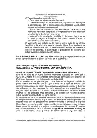 APUNTES Y NOTAS DE ENFERMERÍA MATERNO INFANTIL.
                                                Curso Académico 2008/09.
                a) Valoración del progreso del parto
                    -. Comprobar los signos de alumbramiento.
                    -. Determinar el tipo de alumbramiento, espontáneo o fisiológico,
                    o activo (dirigido con la administración de ergóticos u oxitócicos),
                    y/o manual bajo anestesia general.
                    -. Inspección de placenta y sus membranas, para ver si son
                    normales y si están completas, y comprobación de que el cordón
                    umbilical tiene 2 arterias y una vena.
                    -. Valoración del estado del canal blando del parto, desgarros en
                    la vulva y vagina, e integridad del cuello uterino. Valorar la
                    episiorrafia (sutura de la episiotomía).
                b) Valoración del estado de la madre sobre todo de la pérdida
                hemática y la adecuada contracción del útero. Esta vigilancia se
                produce durante una hora, y además en ese tiempo se fomenta el
                inicio de la lactancia, la cual induce la producción de oxitocina que
                actúa favoreciendo la involución uterina.

Los CUIDADOS EN LA CUARTA ETAPA serían los que se prestan en las dos
horas siguientes desde el parto. Se verán en el puerperio.


Artículo especial (para profundizar en la materia).
CUIDADOS EN EL PARTO NORMAL: UNA GUIA PRÁCTICA.

Grupo de Trabajo Técnico, Organización Mundial de la Salud (OMS).
Este es el título de un nuevo informe importante publicado en 1996, por la
OMS, en Ginebra. Fue desarrollado por un grupo compuesto por expertos en
Perinatología de cada una de las regiones de la OMS.
En su introducción se plantea que “…este informe se dirige al cuidado del
parto normal sin relación con el lugar o nivel en el que se efectúa. Las
recomendaciones que se hacen de aquellas intervenciones que son o deberían
ser utilizadas en los procesos del parto normal no son específicas para
ninguna región y/o país”. En el mismo, se examina la evidencia científica sobre
muchas de las prácticas más comunes y se establecen recomendaciones
sobre su lugar en el cuidado del parto normal.
La definición de parto normal para este grupo toma en consideración el estado
de riesgo durante el embarazo y el parto: “La evaluación del riesgo no es una
medida única sino un procedimiento continuo durante el embarazo y el parto.
En cualquier momento pueden hacerse evidentes complicaciones que indiquen
la necesidad de transferir a la mujer a un nivel superior de cuidado”. El objetivo
del cuidado durante el parto normal es “asegurar la salud de la madre y su
hijo con el menor nivel posible de intervención compatible con la


                                                                                                                              96
                                                  Departamento de Enfermería.
Profesorado teoría: Grupo de mañana: Francisco Javier Ruíz Peregrina y Carmen Álvarez Nieto. Grupo de tarde: Manuel Linares Abad.
 