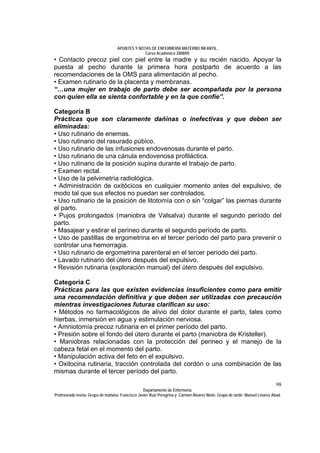 APUNTES Y NOTAS DE ENFERMERÍA MATERNO INFANTIL.
                                                Curso Académico 2008/09.
• Contacto precoz piel con piel entre la madre y su recién nacido. Apoyar la
puesta al pecho durante la primera hora postparto de acuerdo a las
recomendaciones de la OMS para alimentación al pecho.
• Examen rutinario de la placenta y membranas.
“…una mujer en trabajo de parto debe ser acompañada por la persona
con quien ella se sienta confortable y en la que confíe”.

Categoría B
Prácticas que son claramente dañinas o inefectivas y que deben ser
eliminadas:
• Uso rutinario de enemas.
• Uso rutinario del rasurado púbico.
• Uso rutinario de las infusiones endovenosas durante el parto.
• Uso rutinario de una cánula endovenosa profiláctica.
• Uso rutinario de la posición supina durante el trabajo de parto.
• Examen rectal.
• Uso de la pelvimetría radiológica.
• Administración de oxitócicos en cualquier momento antes del expulsivo, de
modo tal que sus efectos no puedan ser controlados.
• Uso rutinario de la posición de litotomía con o sin “colgar” las piernas durante
el parto.
• Pujos prolongados (maniobra de Valsalva) durante el segundo período del
parto.
• Masajear y estirar el perineo durante el segundo período de parto.
• Uso de pastillas de ergometrina en el tercer período del parto para prevenir o
controlar una hemorragia.
• Uso rutinario de ergometrina parenteral en el tercer período del parto.
• Lavado rutinario del útero después del expulsivo.
• Revisión rutinaria (exploración manual) del útero después del expulsivo.

Categoría C
Prácticas para las que existen evidencias insuficientes como para emitir
una recomendación definitiva y que deben ser utilizadas con precaución
mientras investigaciones futuras clarifican su uso:
• Métodos no farmacológicos de alivio del dolor durante el parto, tales como
hierbas, inmersión en agua y estimulación nerviosa.
• Amniotomía precoz rutinaria en el primer período del parto.
• Presión sobre el fondo del útero durante el parto (maniobra de Kristeller).
• Maniobras relacionadas con la protección del perineo y el manejo de la
cabeza fetal en el momento del parto.
• Manipulación activa del feto en el expulsivo.
• Oxitocina rutinaria, tracción controlada del cordón o una combinación de las
mismas durante el tercer período del parto.
                                                                                                                              98
                                                  Departamento de Enfermería.
Profesorado teoría: Grupo de mañana: Francisco Javier Ruíz Peregrina y Carmen Álvarez Nieto. Grupo de tarde: Manuel Linares Abad.
 