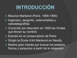 






Maurice Martenot (París. 1898-1980)
Ingeniero, sargento, violonchelista y
radiotelegrafista
Conocido por descubrir en 1928 las Ondas
que llevan su nombre
Estudió en el conservatorio de París
Dirigió la École d’Art Martenot en Neuilly
Mostró gran interés por buscar los estados
físicos y psíquicos a partir de la relajación

 