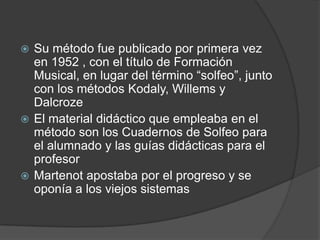 Su método fue publicado por primera vez
en 1952 , con el título de Formación
Musical, en lugar del término “solfeo”, junto
con los métodos Kodaly, Willems y
Dalcroze
 El material didáctico que empleaba en el
método son los Cuadernos de Solfeo para
el alumnado y las guías didácticas para el
profesor
 Martenot apostaba por el progreso y se
oponía a los viejos sistemas


 
