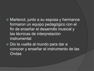 Martenot, junto a su esposa y hermanos
formaron un equipo pedagógico con el
fin de enseñar el desarrollo musical y
las técnicas de interpretación
instrumental
 Dio la vuelta al mundo para dar a
conocer y enseñar el instrumento de las
Ondas


 