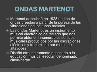 Martenot descubrió en 1928 un tipo de
ondas creadas a partir de la pureza de las
vibraciones de los tubos radiales.
 Las ondas Martenot es un instrumento
musical electrónico de teclado que nos
permite obtener innumerables sonidos
musicales producidos por las oscilaciones
eléctricas y transmitido por medio de
altavoces
 Diseñó otro instrumento destinado a la
educación musical escolar, denominado
clave-harpe


 