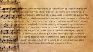 Relajando mi cuerpo: Buscamos un lugar dentro de nuestro salón de clases (o afuera pero
donde nos podamos concentrar) y le pedimos a los niños que caminen libremente por el
espacio, tomando aire por la nariz y botándolo por la boca.Luego les solicitamos que mientas
caminan estiren sus brazos lo más alto que puedan, mientras lo suben toman aire y al bajar los
brazos muy lentamente botan el aire por la boca.Luego les pedimos a los niños que estiran sus
piernas como si estuvieran marchando como soldados a grandes pasos, luego a pasos más
pequeños, ahora entramos en las posturas: sentados: la cabeza inclinada hacia delante, las
piernas estiradas hacia adelante, solo los talones tocan el suelo. Posición de pie: la pierna
derecha delante por un pequeño paso, dejando que el peso del cuerpo caiga sobre el pie
derecho.Acostados: el cuerpo descansa dejándose totalmente sobre el suelo. Con los niños
más pequeños la relajación se puede lectura con la lectura de un cuento que hable sobre
posturas que ellos pueden ir haciendo en la medida que se narra la historia.
 