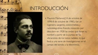 INTRODUCCIÓN
• Maurice Martenot(14 de octubre de
1898-8 de octubre de 1980), fue un
ingeniero, sargento, violonchelista y
radiotelegraﬁsta francés, conocido por
descubrir en 1928 las ondas que llevan su
nombre a partir de la pureza de las
vibraciones de los tubos radiales, lo que
llevo a una serie de investigaciones en el
campo del sonido y la electrónica.
 