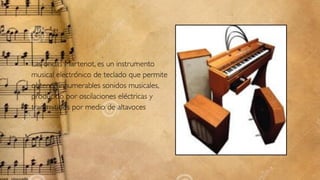 • Las ondas Martenot, es un instrumento
musical electrónico de teclado que permite
obtener innumerables sonidos musicales,
producido por oscilaciones eléctricas y
transmitidos por medio de altavoces
 