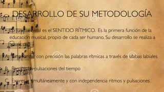 DESARROLLO DE SU METODOLOGÍA
• Lo fundamental es el SENTIDO RÍTMICO. Es la primera función de la
educación musical, propio de cada ser humano. Su desarrollo se realiza a
través de:
A. Exteriorizar con precisión las palabras rítmicas a través de sílabas labiales.
B. Percibir las pulsaciones del tiempo
C. Expresar simultáneamente y con independencia ritmos y pulsaciones
 