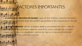 FACTORES IMPORTANTES
• 1. La#música#como#liberadora#de#energías, capaz de diluir tristezas y desechar complejos,
siendo esta un importante factor de equilibrio que posibilita al niño expresarse con libertad.
• 2.$El#ambiente#musical: referido al maestro desde la personalidad del mismo como al
método que emplea, el profesor debe ser suave, ﬁrme, activo, inspirador de conﬁanza y
respeto que motive a los estudiantes y además de crear en el aula una atmósfera de
conﬁanza de atención y amor por la música. 
 