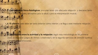 • 3. Los ejercicios físico-ﬁsiológicos: procuran tener una adecuada relajación  y descanso tanto
físicos como mentales, necesarios para la salud y para la interpretación musical.
• 4. El silencio: este debe ser tanto exterior como interior y se llega a este mediante relajación.
• 5. Alternancia entre la actividad y la relajación: según esta metodología en las primeras
clases se realizaran juegos de ritmos y creatividad y en la segunda ejercicios de atención auditiva
y ﬁrmeza de las emociones.
•  
 