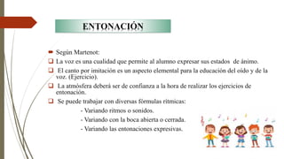  Según Martenot:
❑ La voz es una cualidad que permite al alumno expresar sus estados de ánimo.
❑ El canto por imitación es un aspecto elemental para la educación del oído y de la
voz. (Ejercicio).
❑ La atmósfera deberá ser de confianza a la hora de realizar los ejercicios de
entonación.
❑ Se puede trabajar con diversas fórmulas rítmicas:
- Variando ritmos o sonidos.
- Variando con la boca abierta o cerrada.
- Variando las entonaciones expresivas.
ENTONACIÓN
 