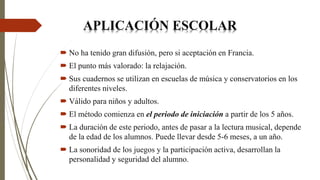  No ha tenido gran difusión, pero si aceptación en Francia.
 El punto más valorado: la relajación.
 Sus cuadernos se utilizan en escuelas de música y conservatorios en los
diferentes niveles.
 Válido para niños y adultos.
 El método comienza en el periodo de iniciación a partir de los 5 años.
 La duración de este periodo, antes de pasar a la lectura musical, depende
de la edad de los alumnos. Puede llevar desde 5-6 meses, a un año.
 La sonoridad de los juegos y la participación activa, desarrollan la
personalidad y seguridad del alumno.
APLICACIÓN ESCOLAR
 
