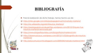  Para la realización de dicho trabajo, hemos hecho uso de:
❑ https://sites.google.com/site/pedagogiamusi/m/metodo-martenot
❑ https://es.wikipedia.org/wiki/Maurice_Martenot
❑ https://pedagogiamusicalupel.files.wordpress.com/2010/10/quien-fue-
maurice-martenot-terminado.pdf
❑ https://www.biografiasyvidas.com/biografia/m/martenot.htm
❑ https://doremusicausc.wordpress.com/2012/11/22/biografia-de-maurice-
martenot/
❑ http://educomusica-info.blogspot.com/2009/04/metodo-martenot.html
BIBLIOGRAFÍA
 