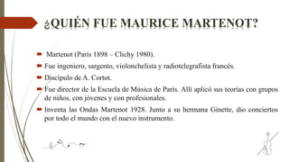  Martenot (París 1898 – Clichy 1980).
 Fue ingeniero, sargento, violonchelista y radiotelegrafista francés.
 Discípulo de A. Cortot.
 Fue director de la Escuela de Música de París. Allí aplicó sus teorías con grupos
de niños, con jóvenes y con profesionales.
 Inventa las Ondas Martenot 1928. Junto a su hermana Ginette, dio conciertos
por todo el mundo con el nuevo instrumento.
¿QUIÉN FUE MAURICE MARTENOT?
 