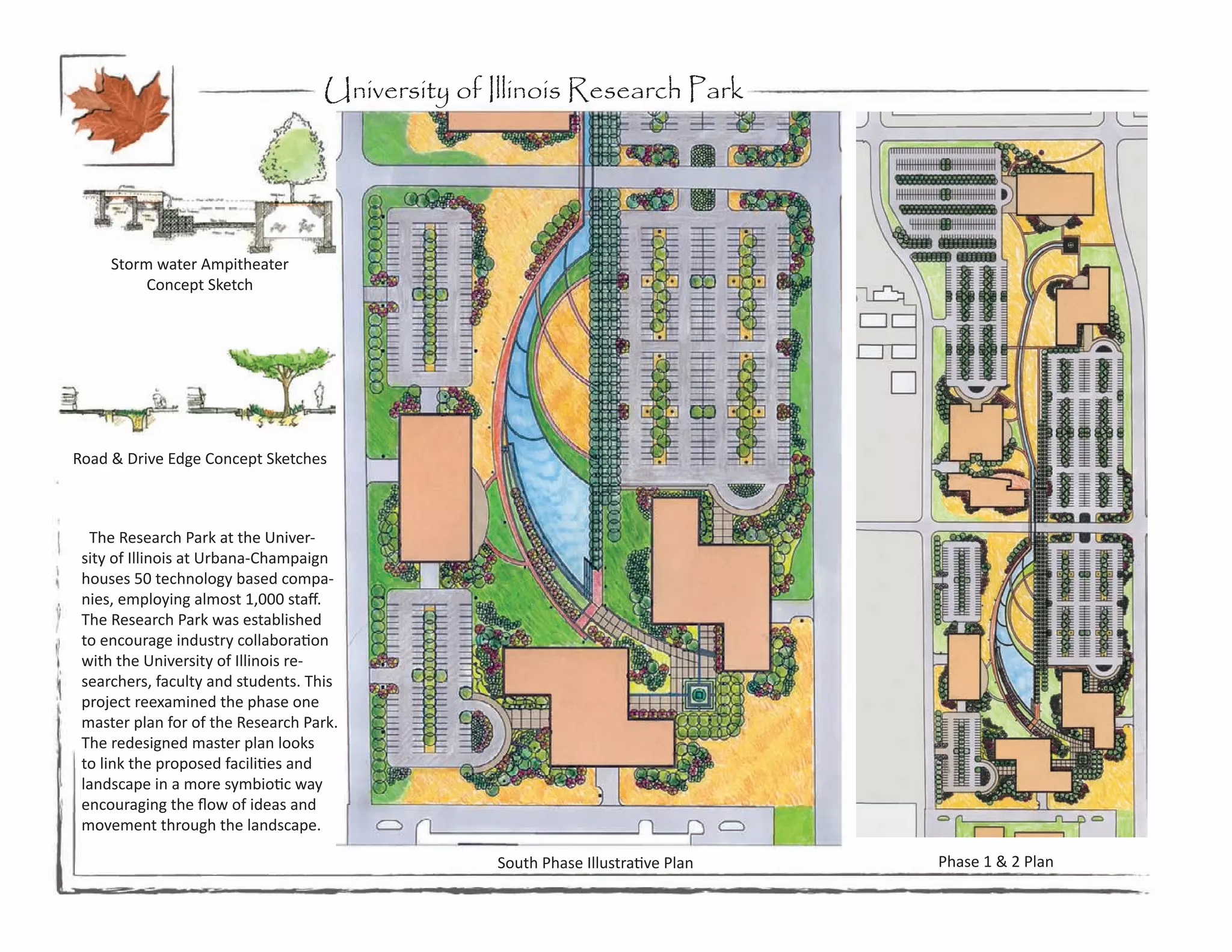 University of Illinois Research Park




     Storm water Ampitheater
          Concept Sketch




Road & Drive Edge Concept Sketches



  The Research Park at the Univer-
 sity of Illinois at Urbana-Champaign
 houses 50 technology based compa-
 nies, employing almost 1,000 staff.
 The Research Park was established
 to encourage industry collaboration
 with the University of Illinois re-
 searchers, faculty and students. This
 project reexamined the phase one
 master plan for of the Research Park.
 The redesigned master plan looks
 to link the proposed facilities and
 landscape in a more symbiotic way
 encouraging the flow of ideas and
 movement through the landscape.

                                                 South Phase Illustrative Plan   Phase 1 & 2 Plan
 