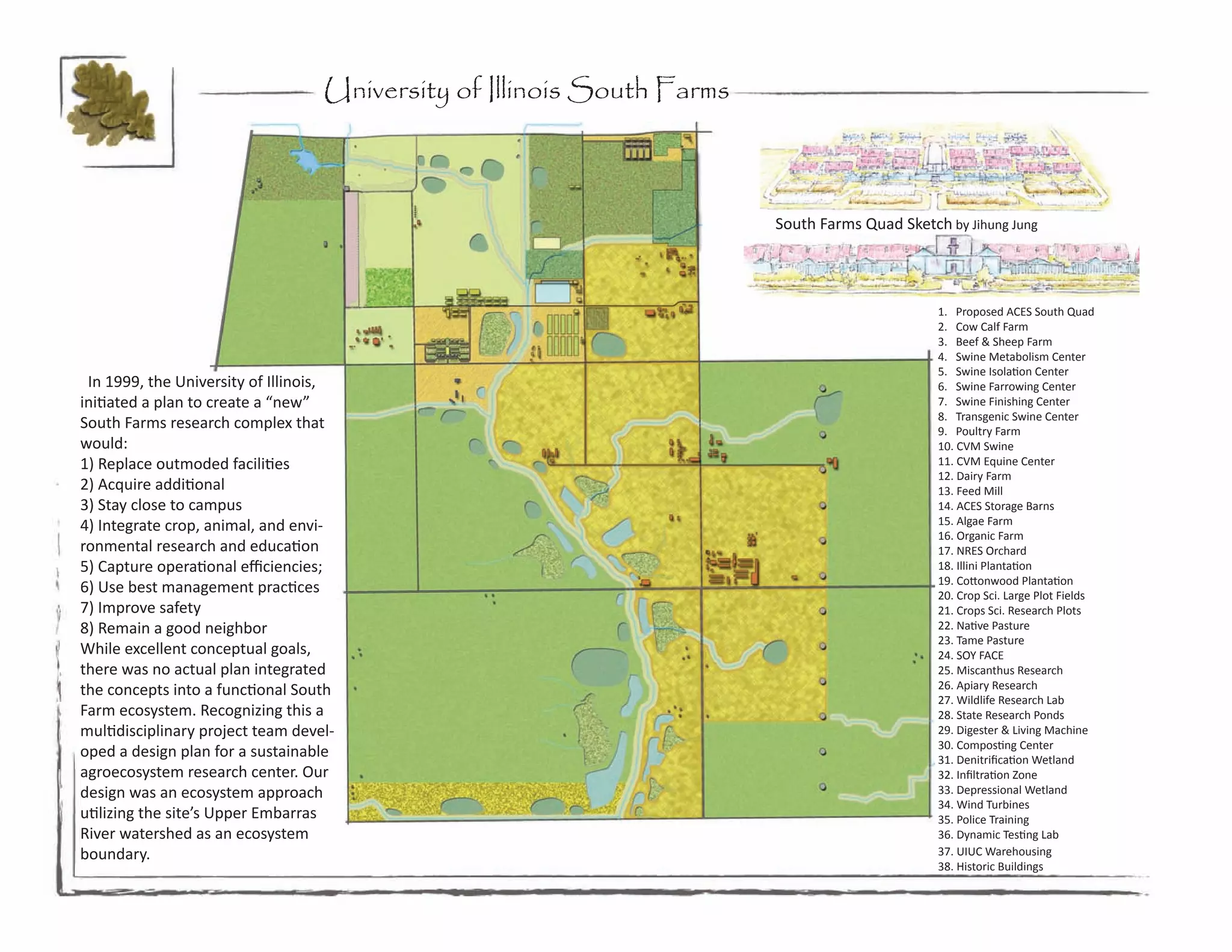 University of Illinois South Farms



                                                                        South Farms Quad Sketch by Jihung Jung




                                                                                               1. Proposed ACES South Quad
                                                                                               2. Cow Calf Farm
                                                                                               3. Beef & Sheep Farm
                                                                                               4. Swine Metabolism Center
                                                                                               5. Swine Isolation Center
 In 1999, the University of Illinois,                                                          6. Swine Farrowing Center
initiated a plan to create a “new”                                                             7. Swine Finishing Center
                                                                                               8. Transgenic Swine Center
South Farms research complex that                                                              9. Poultry Farm
would:                                                                                         10. CVM Swine
1) Replace outmoded facilities                                                                 11. CVM Equine Center
                                                                                               12. Dairy Farm
2) Acquire additional                                                                          13. Feed Mill
3) Stay close to campus                                                                        14. ACES Storage Barns
4) Integrate crop, animal, and envi-                                                           15. Algae Farm
                                                                                               16. Organic Farm
ronmental research and education                                                               17. NRES Orchard
5) Capture operational efficiencies;                                                           18. Illini Plantation
                                                                                               19. Cottonwood Plantation
6) Use best management practices                                                               20. Crop Sci. Large Plot Fields
7) Improve safety                                                                              21. Crops Sci. Research Plots
8) Remain a good neighbor                                                                      22. Native Pasture
                                                                                               23. Tame Pasture
While excellent conceptual goals,                                                              24. SOY FACE
there was no actual plan integrated                                                            25. Miscanthus Research
the concepts into a functional South                                                           26. Apiary Research
                                                                                               27. Wildlife Research Lab
Farm ecosystem. Recognizing this a                                                             28. State Research Ponds
multidisciplinary project team devel-                                                          29. Digester & Living Machine
                                                                                               30. Composting Center
oped a design plan for a sustainable                                                           31. Denitrification Wetland
agroecosystem research center. Our                                                             32. Infiltration Zone
design was an ecosystem approach                                                               33. Depressional Wetland
                                                                                               34. Wind Turbines
utilizing the site’s Upper Embarras                                                            35. Police Training
River watershed as an ecosystem                                                                36. Dynamic Testing Lab
boundary.                                                                                      37. UIUC Warehousing
                                                                                               38. Historic Buildings
 