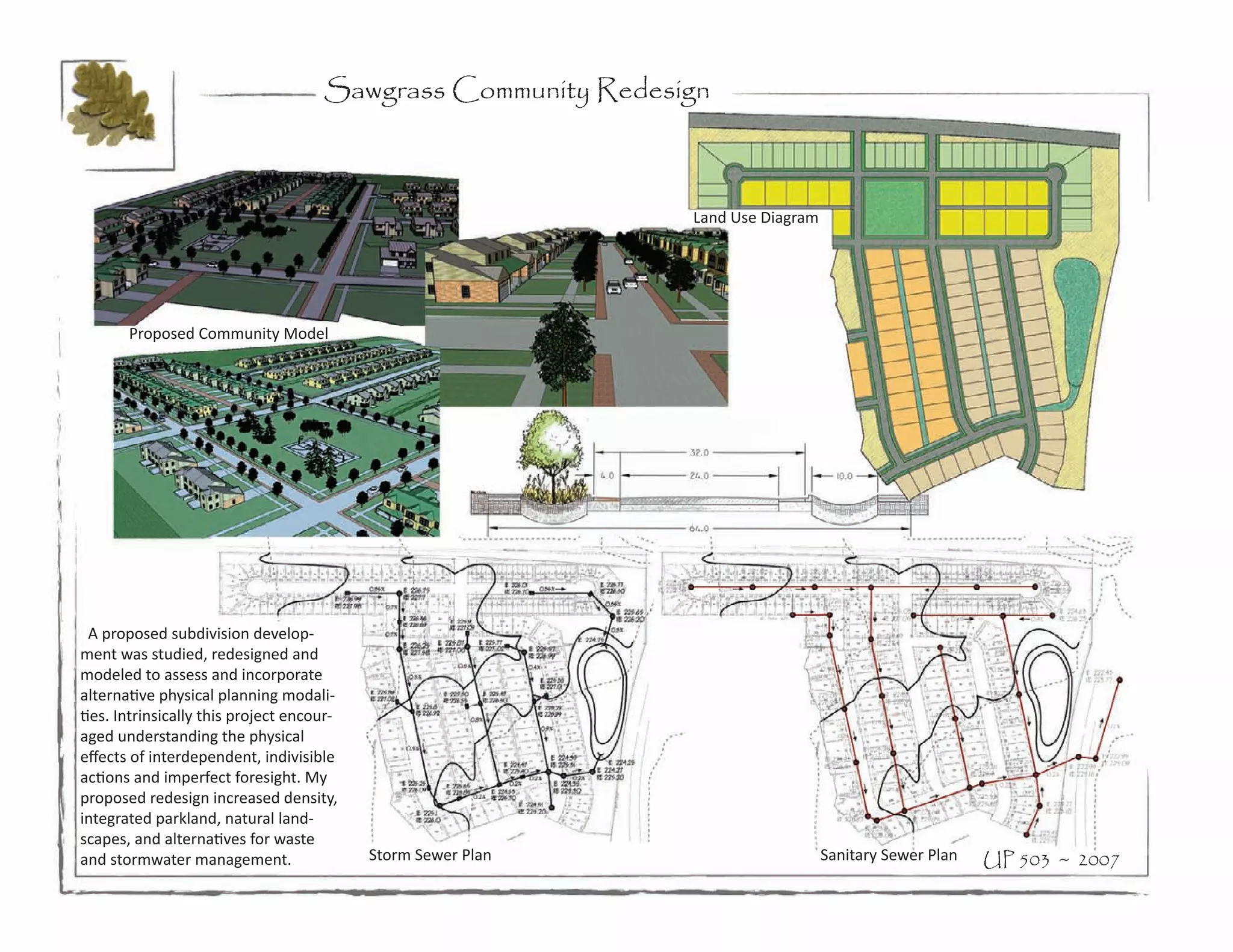 Sawgrass Community Redesign



                                                              Land Use Diagram




       Proposed Community Model




  A proposed subdivision develop-
ment was studied, redesigned and
modeled to assess and incorporate
alternative physical planning modali-
ties. Intrinsically this project encour-
aged understanding the physical
effects of interdependent, indivisible
actions and imperfect foresight. My
proposed redesign increased density,
integrated parkland, natural land-
scapes, and alternatives for waste
and stormwater management.                 Storm Sewer Plan                      Sanitary Sewer Plan   UP 503 ~ 2007
 