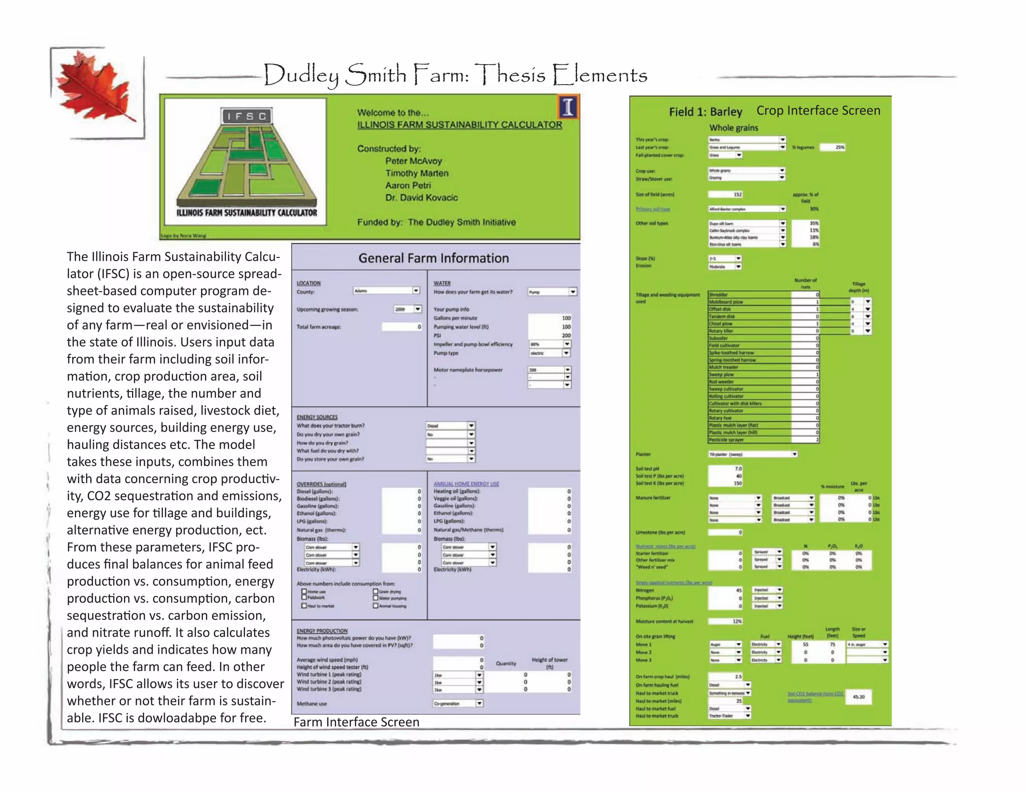 Dudley Smith Farm: Thesis Elements
                                                                      Crop Interface Screen




The Illinois Farm Sustainability Calcu-
lator (IFSC) is an open-source spread-
sheet-based computer program de-
signed to evaluate the sustainability
of any farm—real or envisioned—in
the state of Illinois. Users input data
from their farm including soil infor-
mation, crop production area, soil
nutrients, tillage, the number and
type of animals raised, livestock diet,
energy sources, building energy use,
hauling distances etc. The model
takes these inputs, combines them
with data concerning crop productiv-
ity, CO2 sequestration and emissions,
energy use for tillage and buildings,
alternative energy production, ect.
From these parameters, IFSC pro-
duces final balances for animal feed
production vs. consumption, energy
production vs. consumption, carbon
sequestration vs. carbon emission,
and nitrate runoff. It also calculates
crop yields and indicates how many
people the farm can feed. In other
words, IFSC allows its user to discover
whether or not their farm is sustain-
able. IFSC is dowloadabpe for free.     Farm Interface Screen
 