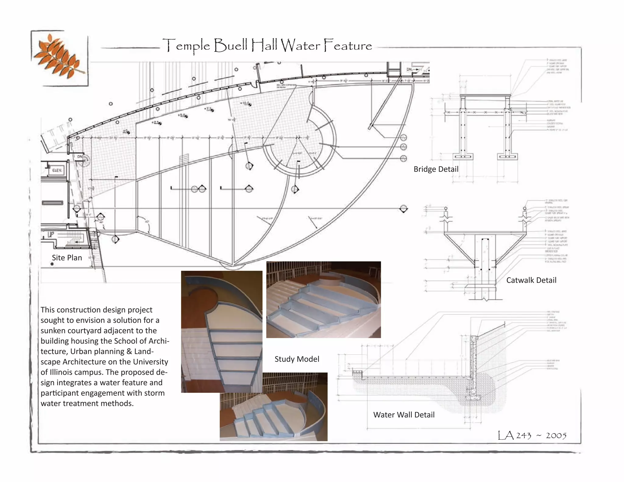 Temple Buell Hall Water Feature




                                                                               Bridge Detail




   Site Plan

                                                                                                Catwalk Detail


This construction design project
sought to envision a solution for a
sunken courtyard adjacent to the
building housing the School of Archi-
tecture, Urban planning & Land-
scape Architecture on the University              Study Model
of Illinois campus. The proposed de-
sign integrates a water feature and
participant engagement with storm
water treatment methods.
                                                                    Water Wall Detail

                                                                                               LA 243 ~ 2005
 