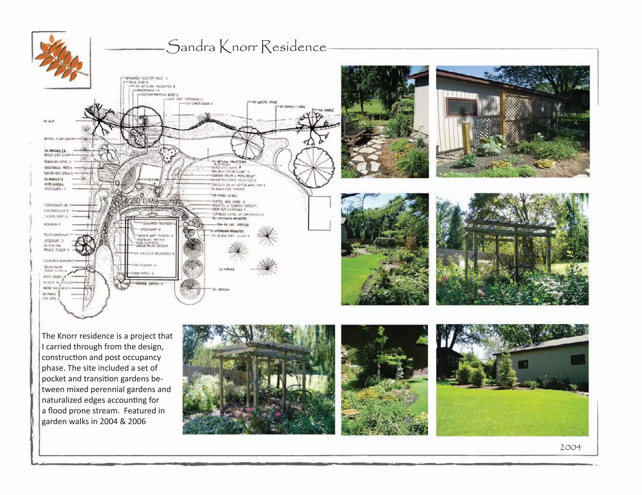 Sandra Knorr Residence




The Knorr residence is a project that
I carried through from the design,
construction and post occupancy
phase. The site included a set of
pocket and transition gardens be-
tween mixed perennial gardens and
naturalized edges accounting for
a flood prone stream. Featured in
garden walks in 2004 & 2006

                                                            2004
 
