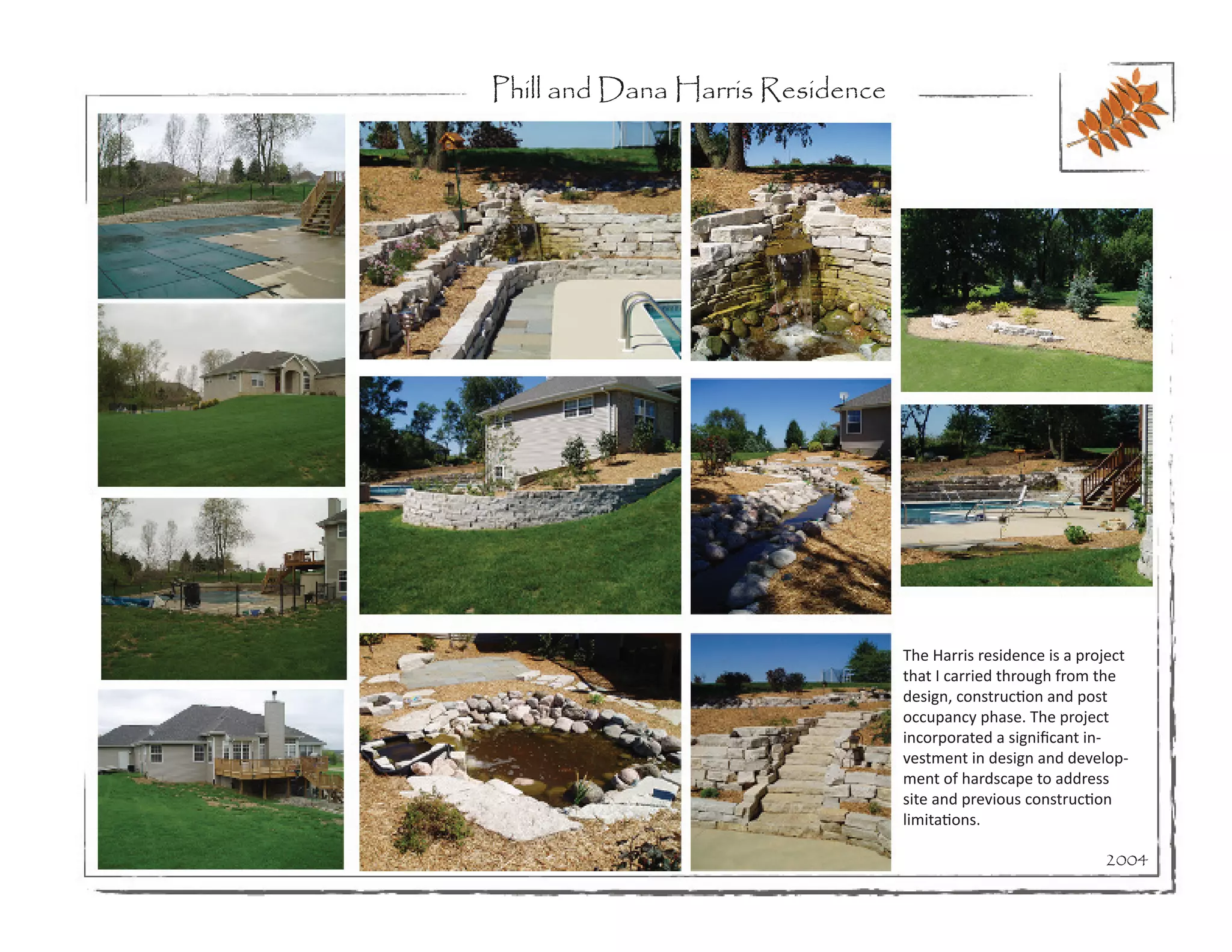 Phill and Dana Harris Residence




                                  The Harris residence is a project
                                  that I carried through from the
                                  design, construction and post
                                  occupancy phase. The project
                                  incorporated a significant in-
                                  vestment in design and develop-
                                  ment of hardscape to address
                                  site and previous construction
                                  limitations.

                                                               2004
 