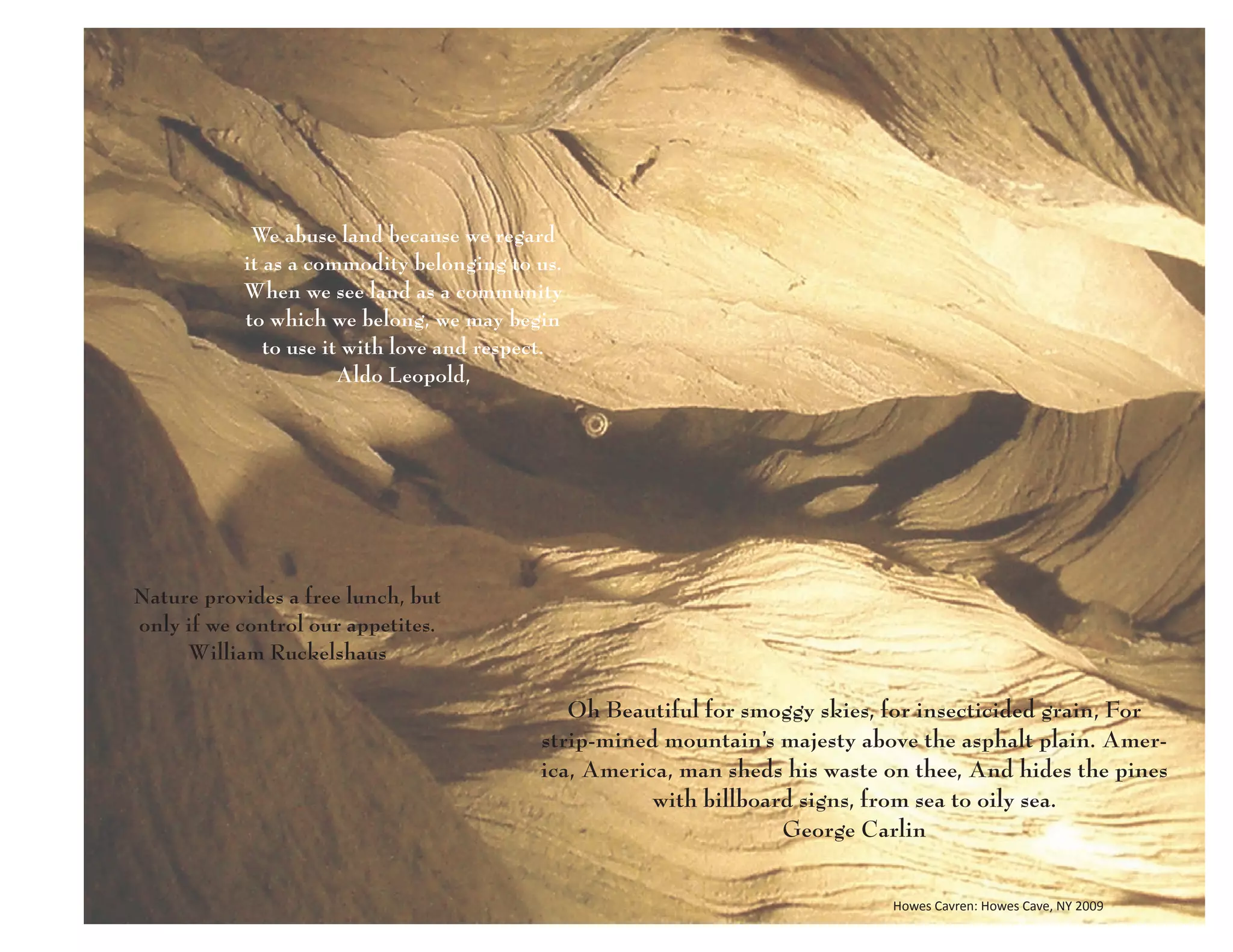 We abuse land because we regard
           it as a commodity belonging to us.
           When we see land as a community
           to which we belong, we may begin
              to use it with love and respect.
                       Aldo Leopold,




Nature provides a free lunch, but
only if we control our appetites.
     William Ruckelshaus

                                              Oh Beautiful for smoggy skies, for insecticided grain, For
                                           strip-mined mountain’s majesty above the asphalt plain. Amer-
                                           ica, America, man sheds his waste on thee, And hides the pines
                                                      with billboard signs, from sea to oily sea.
                                                                   George Carlin

                                                                             Howes Cavren: Howes Cave, NY 2009
 