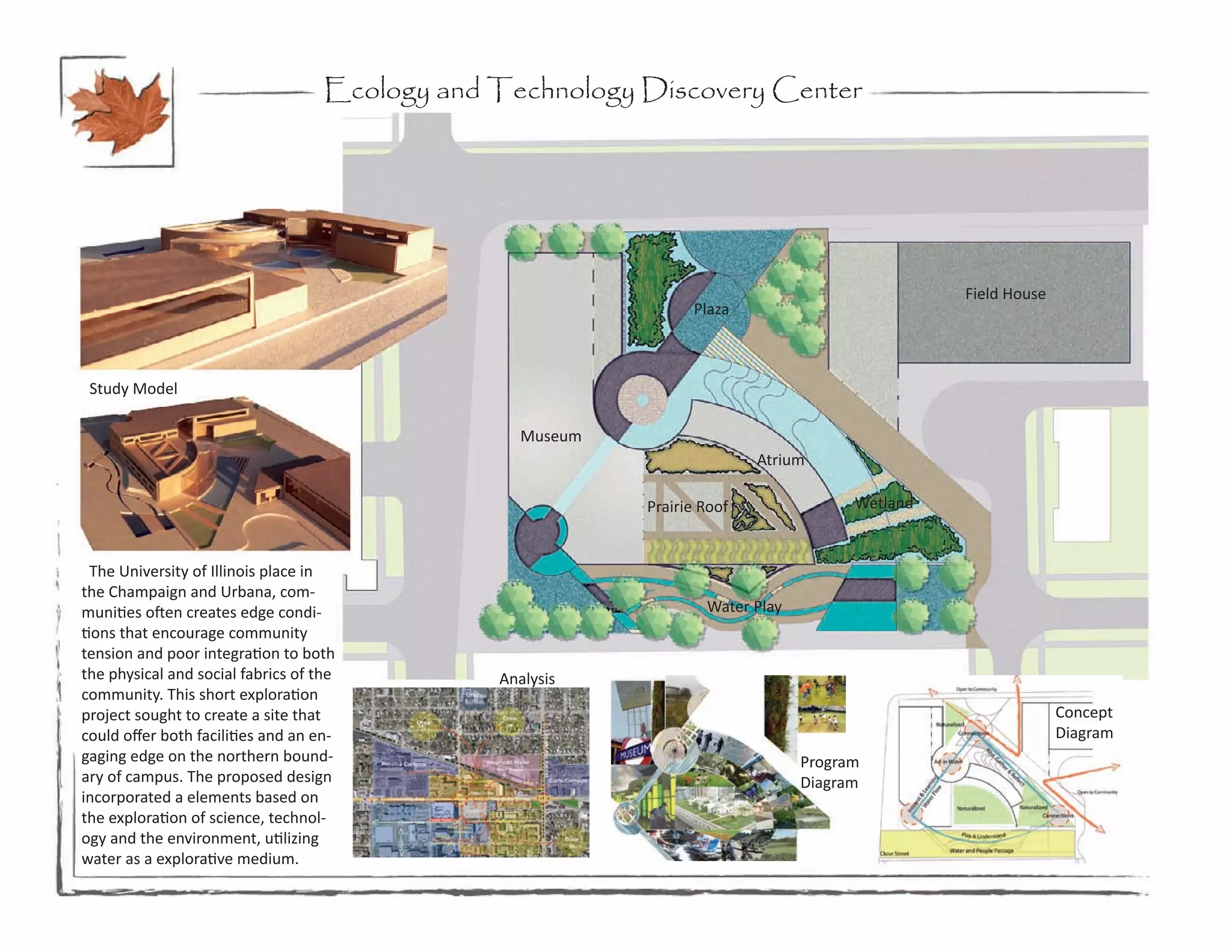 Ecology and Technology Discovery Center




                                                                                                 Field House
                                                                  Plaza



 Study Model

                                                   Museum
                                                                           Atrium

                                                            Prairie Roof               Wetland


  The University of Illinois place in
the Champaign and Urbana, com-
munities often creates edge condi-                                  Water Play
tions that encourage community
tension and poor integration to both
the physical and social fabrics of the          Analysis
community. This short exploration
project sought to create a site that                                                                           Concept
could offer both facilities and an en-                                                                         Diagram
gaging edge on the northern bound-                                               Program
ary of campus. The proposed design                                               Diagram
incorporated a elements based on
the exploration of science, technol-
ogy and the environment, utilizing
water as a explorative medium.
 