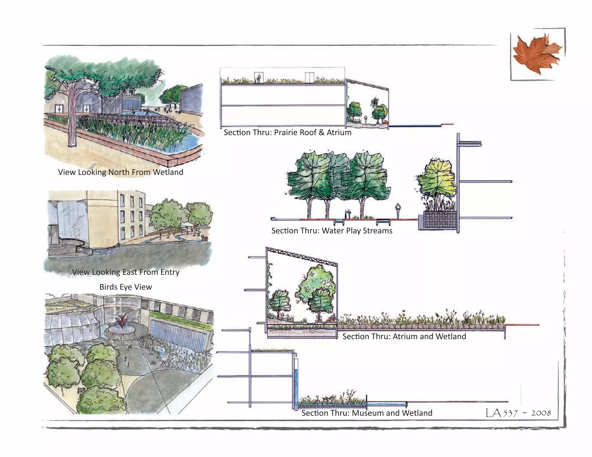 Section Thru: Prairie Roof & Atrium



View Looking North From Wetland




                                               Section Thru: Water Play Streams



   View Looking East From Entry
          Birds Eye View




                                                                  Section Thru: Atrium and Wetland




                                                       Section Thru: Museum and Wetland              LA 537 ~ 2008
 