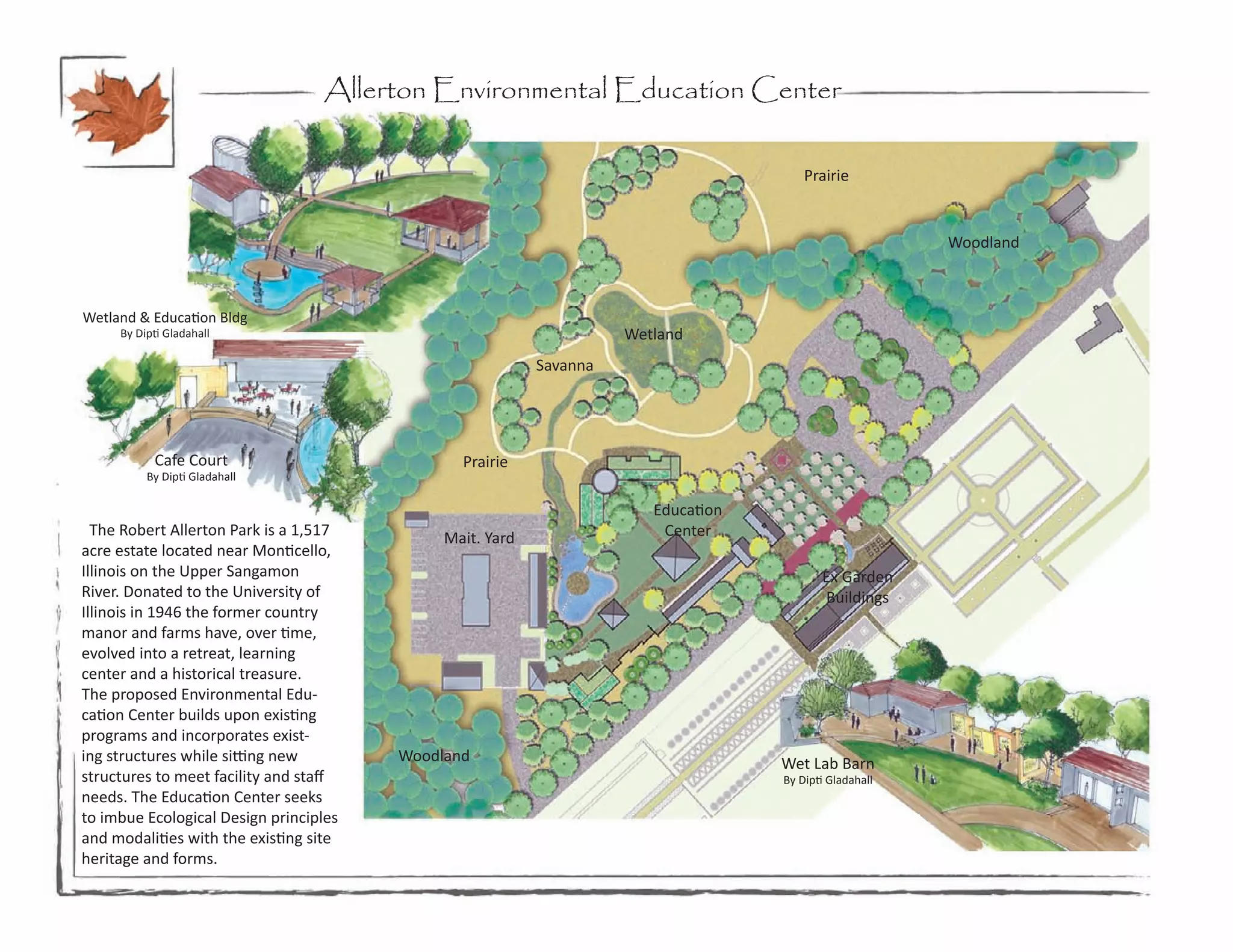 Allerton Environmental Education Center

                                                                                       Prairie


                                                                                                        Woodland



Wetland & Education Bldg
     By Dipti Gladahall                                             Wetland
                                                          Savanna




           Cafe Court                          Prairie
          By Dipti Gladahall

                                                                       Education
  The Robert Allerton Park is a 1,517        Mait. Yard                 Center
acre estate located near Monticello,
Illinois on the Upper Sangamon                                                            Ex Garden
River. Donated to the University of                                                       Buildings
Illinois in 1946 the former country
manor and farms have, over time,
evolved into a retreat, learning
center and a historical treasure.
The proposed Environmental Edu-
cation Center builds upon existing
programs and incorporates exist-
ing structures while sitting new        Woodland                                   Wet Lab Barn
structures to meet facility and staff                                              By Dipti Gladahall
needs. The Education Center seeks
to imbue Ecological Design principles
and modalities with the existing site
heritage and forms.
 