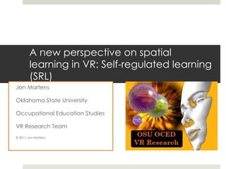A new perspective on spatial learning in VR: Self-regulated learning (SRL) Jon Martens Oklahoma State University Occupational Education Studies VR Research Team © 2011 Jon Martens 