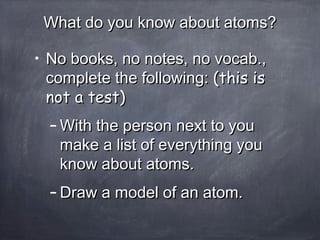 What do you know about atoms?What do you know about atoms?
• No books, no notes, no vocab.,No books, no notes, no vocab.,
complete the following:complete the following: (this is(this is
not a test)not a test)
– With the person next to youWith the person next to you
make a list of everything youmake a list of everything you
know about atoms.know about atoms.
– Draw a model of an atom.Draw a model of an atom.
 