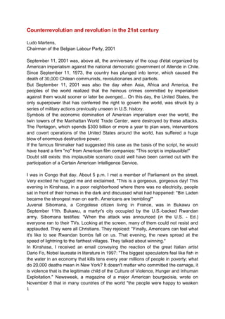 1
Counterrevolution and revolution in the 21st century
Ludo Martens,
Chairman of the Belgian Labour Party, 2001
September 11, 2001 was, above all, the anniversary of the coup d'état organized by
American imperialism against the national democratic government of Allende in Chile.
Since September 11, 1973, the country has plunged into terror, which caused the
death of 30,000 Chilean communists, revolutionaries and partiots.
But September 11, 2001 was also the day when Asia, Africa and America, the
peoples of the world realized that the heinous crimes committed by imperialism
against them would sooner or later be avenged... On this day, the United States, the
only superpower that has conferred the right to govern the world, was struck by a
series of military actions previously unseen in U.S. history.
Symbols of the economic domination of American imperialism over the world, the
twin towers of the Manhattan World Trade Center, were destroyed by these attacks.
The Pentagon, which spends $300 billion or more a year to plan wars, interventions
and covert operations of the United States around the world, has suffered a huge
blow of enormous destructive power.
If the famous filmmaker had suggested this case as the basis of the script, he would
have heard a firm "no" from American film companies: "This script is implausible!"
Doubt still exists: this implausible scenario could well have been carried out with the
participation of a Certain American Intelligence Service.
I was in Congo that day. About 5 p.m. I met a member of Parliament on the street.
Very excited he hugged me and exclaimed, "This is a gorgeous, gorgeous day! This
evening in Kinshasa, in a poor neighborhood where there was no electricity, people
sat in front of their homes in the dark and discussed what had happened: "Bin Laden
became the strongest man on earth. Americans are trembling!"
Juvenal Sibomana, a Congolese citizen living in France, was in Bukawu on
September 11th, Bukawu, a martyr's city occupied by the U.S.-backed Rwandan
army. Sibomana testifies: "When the attack was announced (in the U.S. - Ed.)
everyone ran to their TVs. Looking at the screen, many of them could not resist and
applauded. They were all Christians. They rejoiced: "Finally, Americans can feel what
it's like to see Rwandan bombs fall on us. That evening, the news spread at the
speed of lightning to the farthest villages. They talked about winning."
In Kinshasa, I received an email conveying the reaction of the great Italian artist
Dario Fo, Nobel laureate in literature in 1997: "The biggest speculators feel like fish in
the water in an economy that kills tens every year millions of people in poverty; what
do 20,000 deaths mean in New York? It doesn't matter who committed the carnage, it
is violence that is the legitimate child of the Culture of Violence, Hunger and Inhuman
Exploitation." Newsweek, a magazine of a major American bourgeoisie, wrote on
November 8 that in many countries of the world "the people were happy to weaken
 