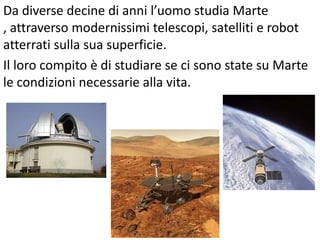 Da diverse decine di anni l’uomo studia Marte
, attraverso modernissimi telescopi, satelliti e robot
atterrati sulla sua superficie.
Il loro compito è di studiare se ci sono state su Marte
le condizioni necessarie alla vita.
 