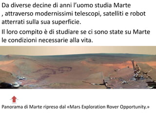 Da diverse decine di anni l’uomo studia Marte
, attraverso modernissimi telescopi, satelliti e robot
atterrati sulla sua superficie.
Il loro compito è di studiare se ci sono state su Marte
le condizioni necessarie alla vita.
Panorama di Marte ripreso dal «Mars Exploration Rover Opportunity.»
 