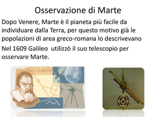 Osservazione di Marte
Dopo Venere, Marte è il pianeta più facile da
individuare dalla Terra, per questo motivo già le
popolazioni di area greco-romana lo descrivevano
Nel 1609 Galileo utilizzò il suo telescopio per
osservare Marte.

 