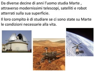 Da diverse decine di anni l’uomo studia Marte ,
attraverso modernissimi telescopi, satelliti e robot
atterrati sulla sua superficie.
Il loro compito è di studiare se ci sono state su Marte
le condizioni necessarie alla vita.

 