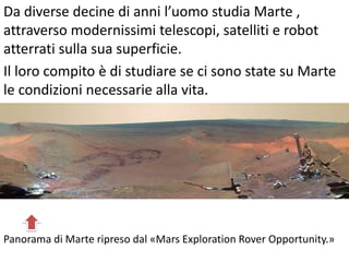 Da diverse decine di anni l’uomo studia Marte ,
attraverso modernissimi telescopi, satelliti e robot
atterrati sulla sua superficie.
Il loro compito è di studiare se ci sono state su Marte
le condizioni necessarie alla vita.

Panorama di Marte ripreso dal «Mars Exploration Rover Opportunity.»

 
