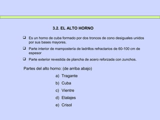  Es un horno de cuba formado por dos troncos de cono desiguales unidos
por sus bases mayores.
 Parte interior de mampostería de ladrillos refractarios de 60-100 cm de
espesor
 Parte exterior revestida de plancha de acero reforzada con zunchos.
3.2. EL ALTO HORNO
Partes del alto horno: (de arriba abajo)
a) Tragante
b) Cuba
c) Vientre
d) Etalajes
e) Crisol
 