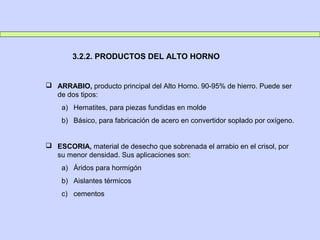  ARRABIO, producto principal del Alto Horno. 90-95% de hierro. Puede ser
de dos tipos:
a) Hematites, para piezas fundidas en molde
b) Básico, para fabricación de acero en convertidor soplado por oxígeno.
 ESCORIA, material de desecho que sobrenada el arrabio en el crisol, por
su menor densidad. Sus aplicaciones son:
a) Áridos para hormigón
b) Aislantes térmicos
c) cementos
3.2.2. PRODUCTOS DEL ALTO HORNO
 
