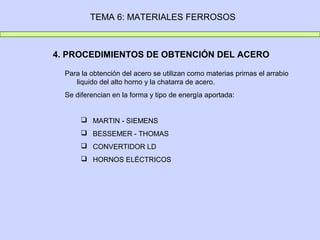TEMA 6: MATERIALES FERROSOS
4. PROCEDIMIENTOS DE OBTENCIÓN DEL ACERO
Para la obtención del acero se utilizan como materias primas el arrabio
liquido del alto horno y la chatarra de acero.
Se diferencian en la forma y tipo de energía aportada:
 MARTIN - SIEMENS
 BESSEMER - THOMAS
 CONVERTIDOR LD
 HORNOS ELÉCTRICOS
 