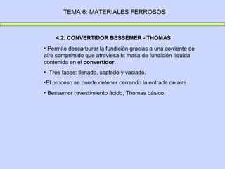TEMA 6: MATERIALES FERROSOS
4.2. CONVERTIDOR BESSEMER - THOMAS
• Permite descarburar la fundición gracias a una corriente de
aire comprimido que atraviesa la masa de fundición líquida
contenida en el convertidor.
• Tres fases: llenado, soplado y vaciado.
•El proceso se puede detener cerrando la entrada de aire.
• Bessemer revestimiento ácido, Thomas básico.
 