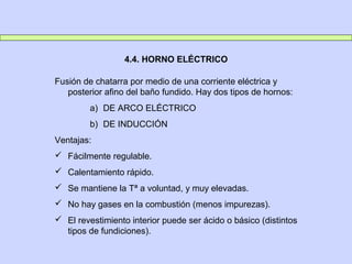4.4. HORNO ELÉCTRICO
Fusión de chatarra por medio de una corriente eléctrica y
posterior afino del baño fundido. Hay dos tipos de hornos:
a) DE ARCO ELÉCTRICO
b) DE INDUCCIÓN
Ventajas:
 Fácilmente regulable.
 Calentamiento rápido.
 Se mantiene la Tª a voluntad, y muy elevadas.
 No hay gases en la combustión (menos impurezas).
 El revestimiento interior puede ser ácido o básico (distintos
tipos de fundiciones).
 