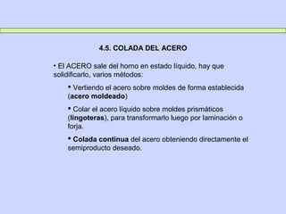 4.5. COLADA DEL ACERO
• El ACERO sale del horno en estado líquido, hay que
solidificarlo, varios métodos:
 Vertiendo el acero sobre moldes de forma establecida
(acero moldeado)
 Colar el acero líquido sobre moldes prismáticos
(lingoteras), para transformarlo luego por laminación o
forja.
 Colada continua del acero obteniendo directamente el
semiproducto deseado.
 
